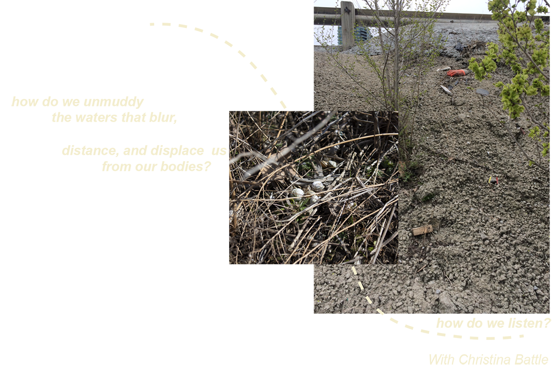 There is one larger portrait image on the left with a smaller square image overlaid on top, centered. The larger image displays the side of a rocky highway, with sparse greenery growing out of the rock. You can see a neon glove (could be construction or gardening) and other debris. In the background is the tip of an apartment tower. The square image is a close up of twigs and a collection of snail shells. There is a light yellow curved and dotted line moving across the images starting from top left corner and outside of the square frame, weaving both images together and ending at the bottom right corner of the larger portrait image. The text starts on the left of the square image and tapers down from left to right, reading, “how do we unmuddy the waters that blur, distance, and displace us from our bodies?”. At the bottom of the portrait image on the right, it reads “how do we listen?” 